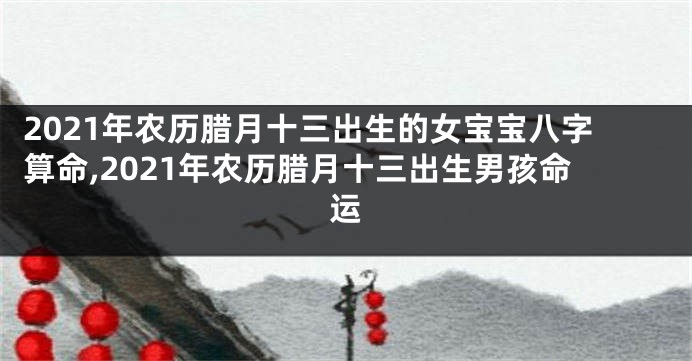 2021年农历腊月十三出生的女宝宝八字算命,2021年农历腊月十三出生男孩命运