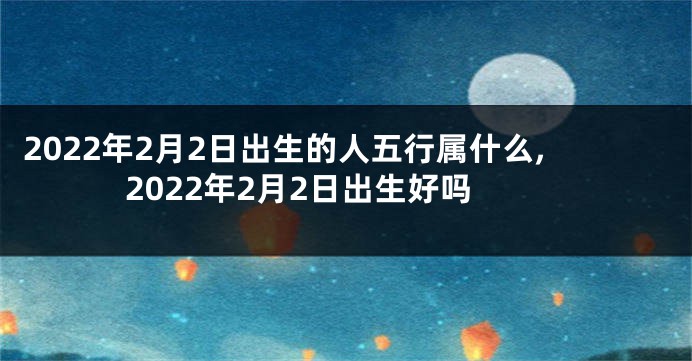 2022年2月2日出生的人五行属什么,2022年2月2日出生好吗