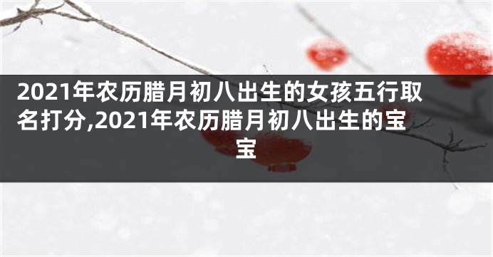 2021年农历腊月初八出生的女孩五行取名打分,2021年农历腊月初八出生的宝宝