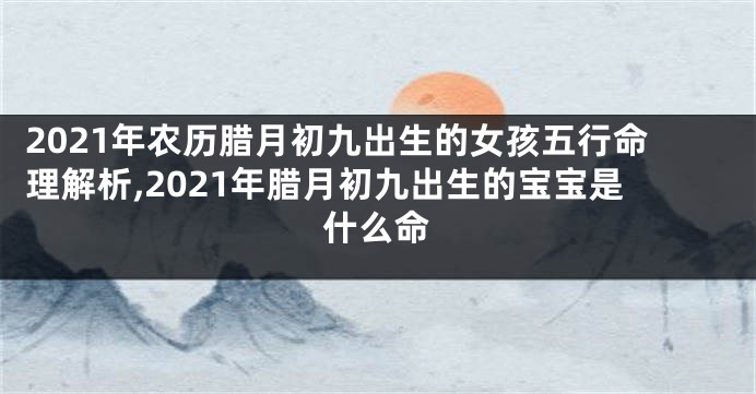 2021年农历腊月初九出生的女孩五行命理解析,2021年腊月初九出生的宝宝是什么命