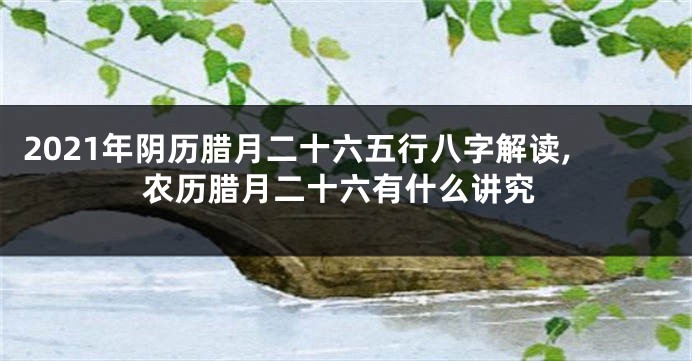2021年阴历腊月二十六五行八字解读,农历腊月二十六有什么讲究
