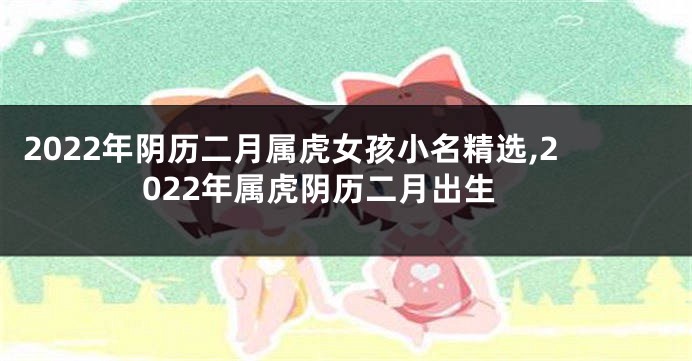 2022年阴历二月属虎女孩小名精选,2022年属虎阴历二月出生