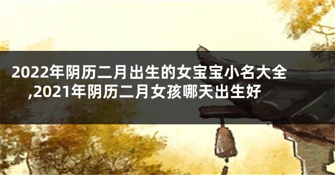 2022年阴历二月出生的女宝宝小名大全,2021年阴历二月女孩哪天出生好
