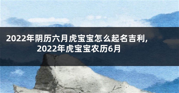 2022年阴历六月虎宝宝怎么起名吉利,2022年虎宝宝农历6月