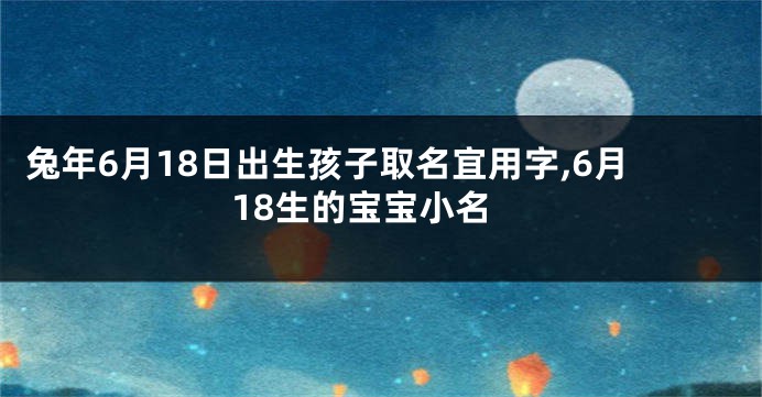 兔年6月18日出生孩子取名宜用字,6月18生的宝宝小名