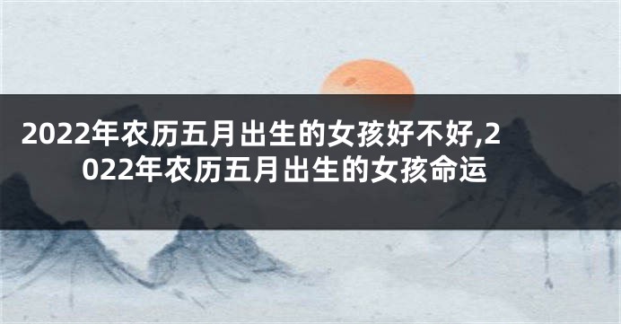 2022年农历五月出生的女孩好不好,2022年农历五月出生的女孩命运