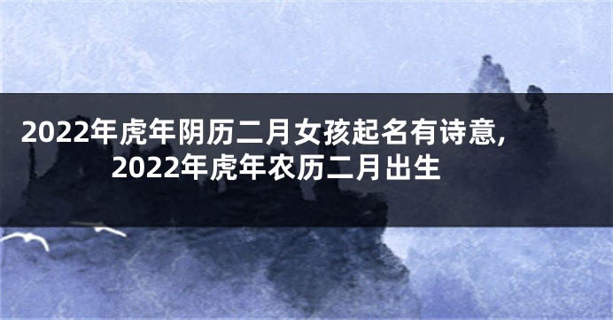 2022年虎年阴历二月女孩起名有诗意,2022年虎年农历二月出生