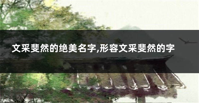 文采斐然的绝美名字,形容文采斐然的字