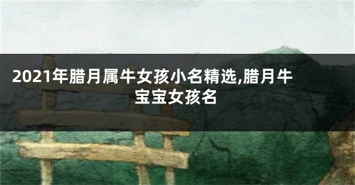 2021年腊月属牛女孩小名精选,腊月牛宝宝女孩名