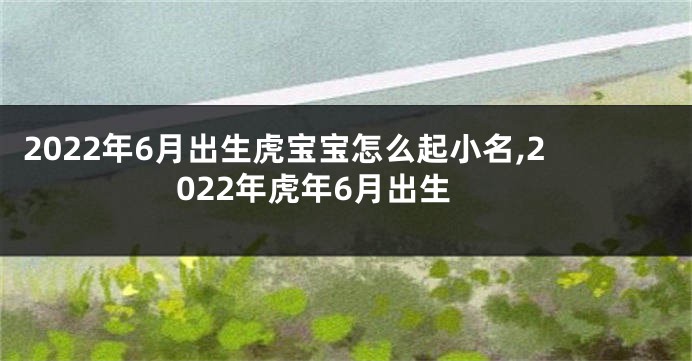 2022年6月出生虎宝宝怎么起小名,2022年虎年6月出生