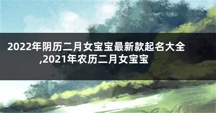 2022年阴历二月女宝宝最新款起名大全,2021年农历二月女宝宝