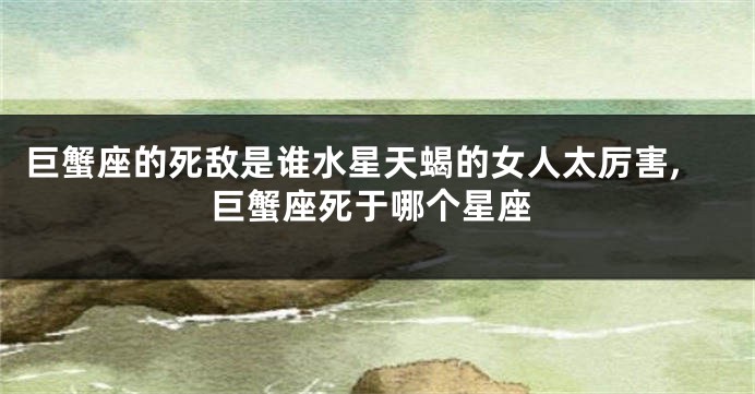 巨蟹座的死敌是谁水星天蝎的女人太厉害,巨蟹座死于哪个星座