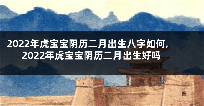 2022年虎宝宝阴历二月出生八字如何,2022年虎宝宝阴历二月出生好吗