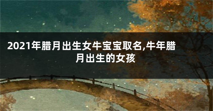 2021年腊月出生女牛宝宝取名,牛年腊月出生的女孩