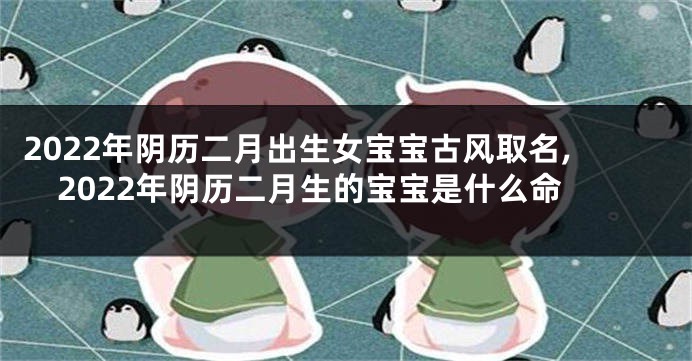 2022年阴历二月出生女宝宝古风取名,2022年阴历二月生的宝宝是什么命