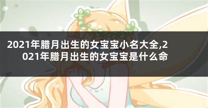 2021年腊月出生的女宝宝小名大全,2021年腊月出生的女宝宝是什么命