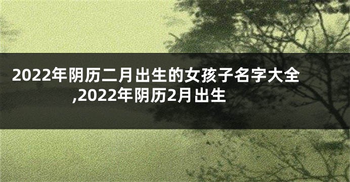 2022年阴历二月出生的女孩子名字大全,2022年阴历2月出生