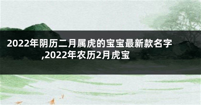 2022年阴历二月属虎的宝宝最新款名字,2022年农历2月虎宝