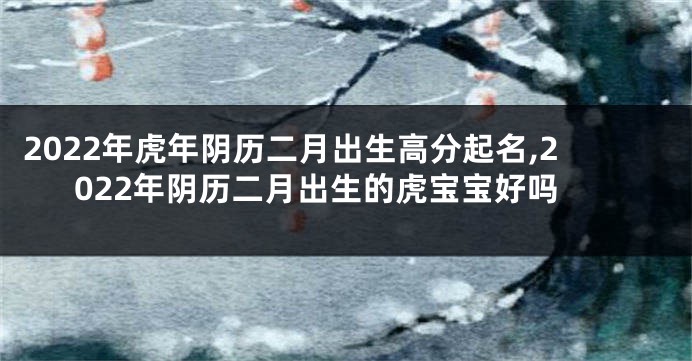 2022年虎年阴历二月出生高分起名,2022年阴历二月出生的虎宝宝好吗