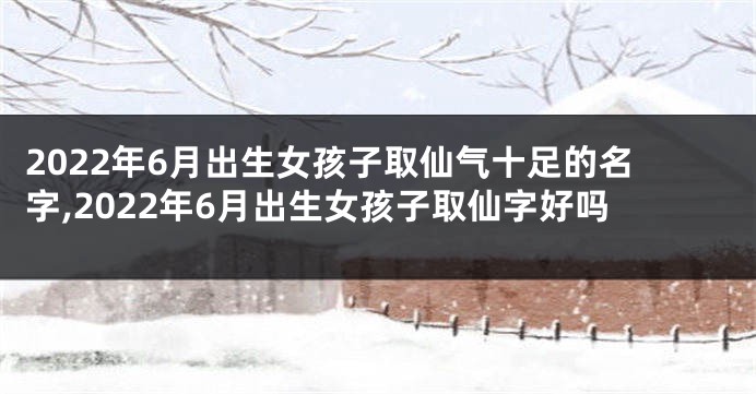 2022年6月出生女孩子取仙气十足的名字,2022年6月出生女孩子取仙字好吗