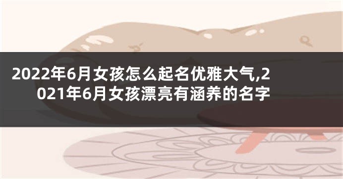 2022年6月女孩怎么起名优雅大气,2021年6月女孩漂亮有涵养的名字