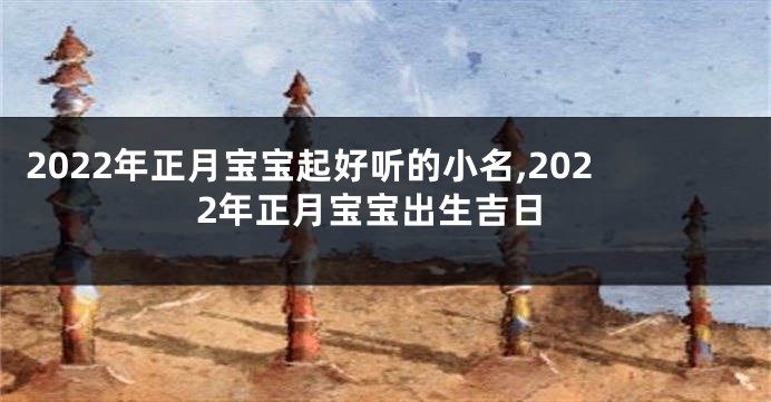 2022年正月宝宝起好听的小名,2022年正月宝宝出生吉日