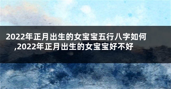 2022年正月出生的女宝宝五行八字如何,2022年正月出生的女宝宝好不好