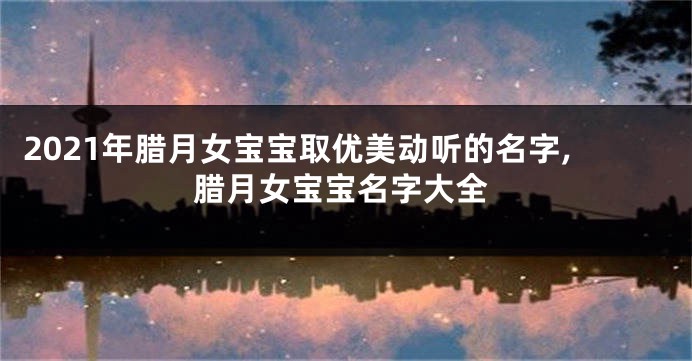 2021年腊月女宝宝取优美动听的名字,腊月女宝宝名字大全
