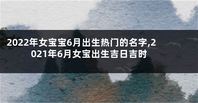 2022年女宝宝6月出生热门的名字,2021年6月女宝出生吉日吉时