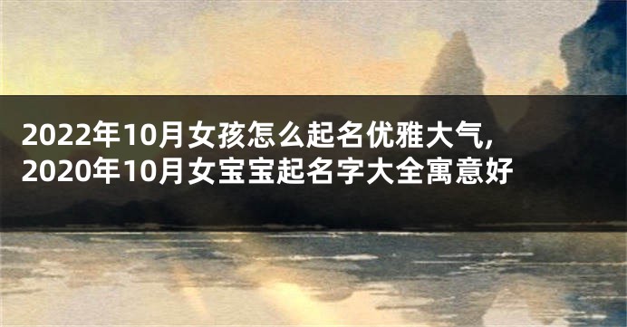 2022年10月女孩怎么起名优雅大气,2020年10月女宝宝起名字大全寓意好