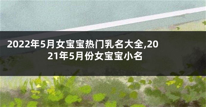 2022年5月女宝宝热门乳名大全,2021年5月份女宝宝小名