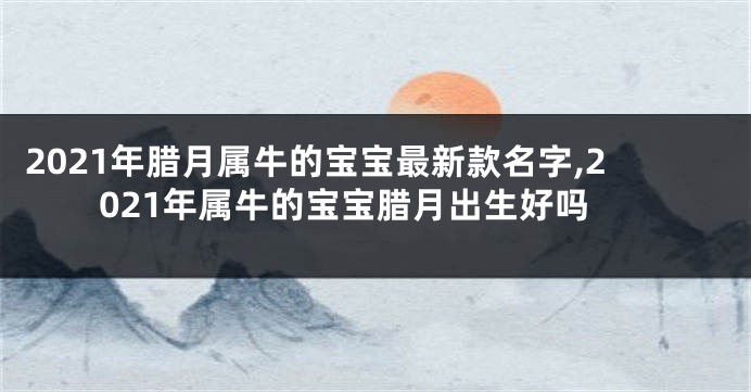 2021年腊月属牛的宝宝最新款名字,2021年属牛的宝宝腊月出生好吗