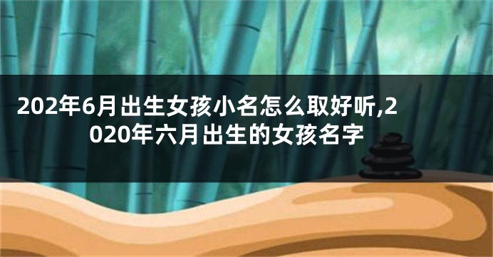 202年6月出生女孩小名怎么取好听,2020年六月出生的女孩名字