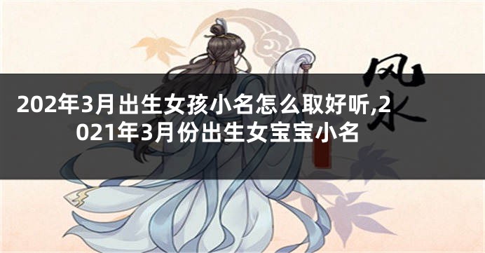 202年3月出生女孩小名怎么取好听,2021年3月份出生女宝宝小名
