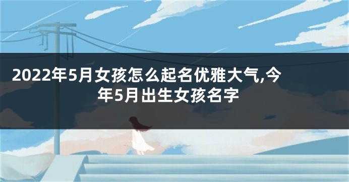 2022年5月女孩怎么起名优雅大气,今年5月出生女孩名字