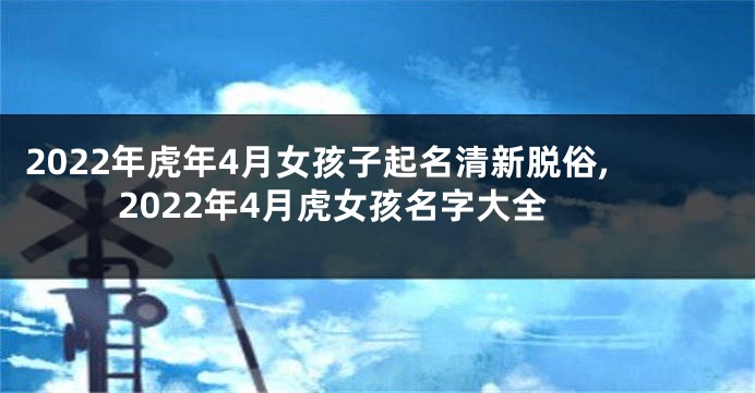 2022年虎年4月女孩子起名清新脱俗,2022年4月虎女孩名字大全