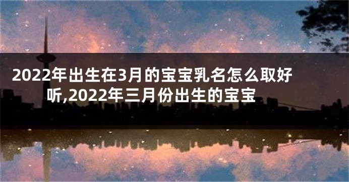 2022年出生在3月的宝宝乳名怎么取好听,2022年三月份出生的宝宝