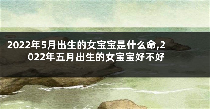 2022年5月出生的女宝宝是什么命,2022年五月出生的女宝宝好不好