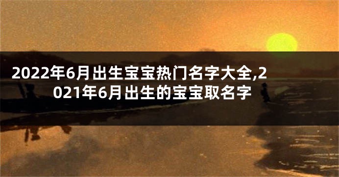 2022年6月出生宝宝热门名字大全,2021年6月出生的宝宝取名字