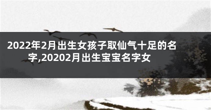 2022年2月出生女孩子取仙气十足的名字,20202月出生宝宝名字女