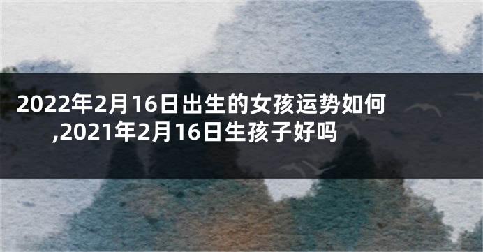 2022年2月16日出生的女孩运势如何,2021年2月16日生孩子好吗