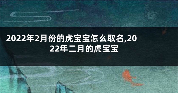 2022年2月份的虎宝宝怎么取名,2022年二月的虎宝宝