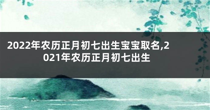 2022年农历正月初七出生宝宝取名,2021年农历正月初七出生