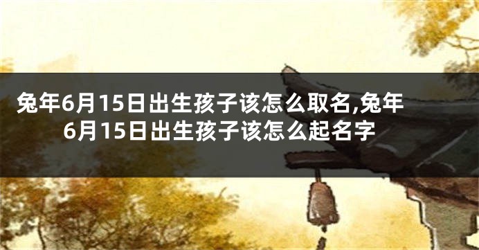 兔年6月15日出生孩子该怎么取名,兔年6月15日出生孩子该怎么起名字
