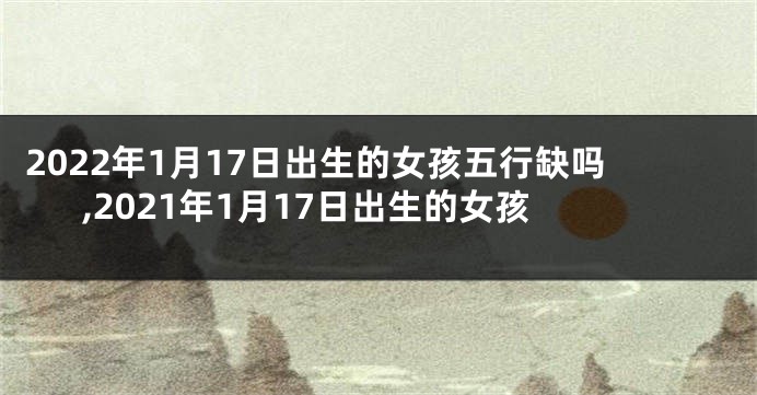 2022年1月17日出生的女孩五行缺吗,2021年1月17日出生的女孩