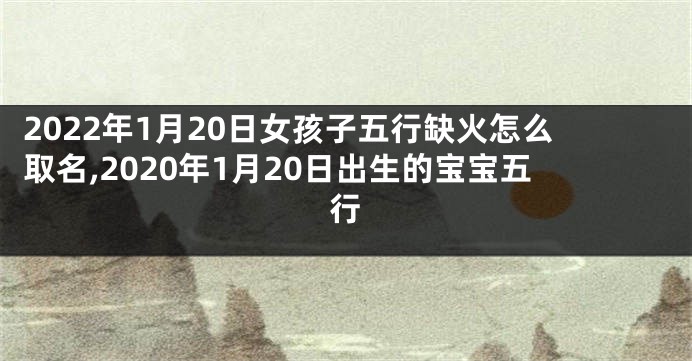 2022年1月20日女孩子五行缺火怎么取名,2020年1月20日出生的宝宝五行