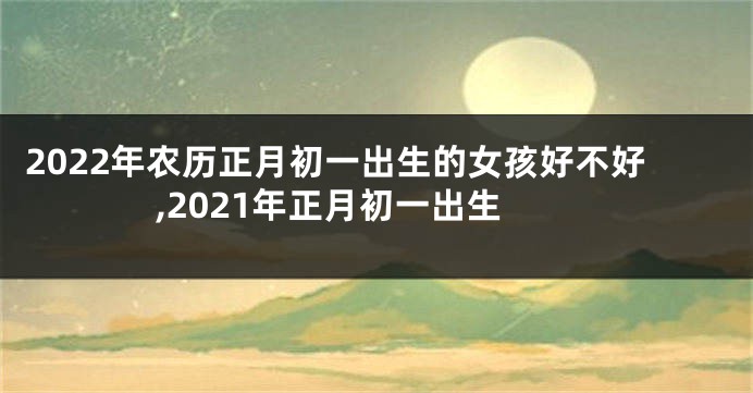 2022年农历正月初一出生的女孩好不好,2021年正月初一出生