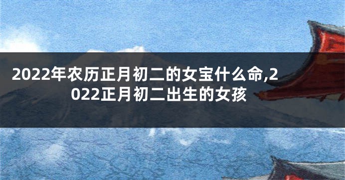 2022年农历正月初二的女宝什么命,2022正月初二出生的女孩