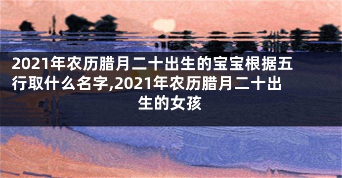 2021年农历腊月二十出生的宝宝根据五行取什么名字,2021年农历腊月二十出生的女孩