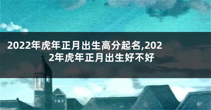 2022年虎年正月出生高分起名,2022年虎年正月出生好不好